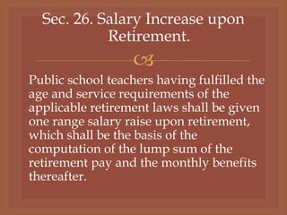
Sec. 26. Salary Increase upon
Retirement.
Public school teachers having fulfilled the
age and service requirements of the
applicable retirement laws shall be given
one range salary raise upon retirement,
which shall be the basis of the
computation of the lump sum of the
retirement pay and the monthly benefits
thereafter.
 