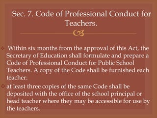 
Sec. 7. Code of Professional Conduct for
Teachers.
 Within six months from the approval of this Act, the
Secretary of Education shall formulate and prepare a
Code of Professional Conduct for Public School
Teachers. A copy of the Code shall be furnished each
teacher:
at least three copies of the same Code shall be
deposited with the office of the school principal or
head teacher where they may be accessible for use by
the teachers.
 