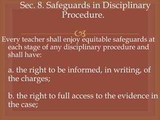 
Sec. 8. Safeguards in Disciplinary
Procedure.
Every teacher shall enjoy equitable safeguards at
each stage of any disciplinary procedure and
shall have:
a. the right to be informed, in writing, of
the charges;
b. the right to full access to the evidence in
the case;
 