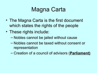 Magna Carta The Magna Carta is the first document which states the rights of the people These rights include: Nobles cannot be jailed without cause Nobles cannot be taxed without consent or representation Creation of a council of advisors ( Parliament) 