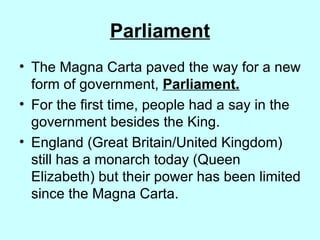 Parliament The Magna Carta paved the way for a new form of government,  Parliament. For the first time, people had a say in the government besides the King. England (Great Britain/United Kingdom) still has a monarch today (Queen Elizabeth) but their power has been limited since the Magna Carta. 