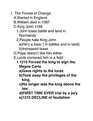 I. The Forces of Change
  A.Started in England
  B.William died in 1087
  C.King John 1199
    1.John loses battle and land in
      Normandy
    2.People hate King John
      a)He’s a loser ( in battles and in land)
      b)Increased taxes
  D.Pope doesn’t like him either
  E.Lords cornered him in a ﬁeld
    1.1215 Forced the king to sign the
      Magna Carta
      a)Gave rights to the lords
      b)Took away the privileges of the
        king.
      c)No longer was the king above the
        law
      d)FIRST TIME EVER trial by a jury
      e)1215 DECLINE of feudalism
 