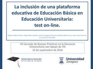 La inclusión de una plataforma
educativa de Educación Básica en
Educación Universitaria:
test on-line.
Alberto Aibar Solana, Ángel Abós Catalán, Javier Zaragoza Casterad, Alberto Abarca-Sos, Javier Sevil Serrano
y Luis García-González
VII Jornada de Buenas Prácticas en la Docencia
Universitaria con Apoyo de TIC
12 de septiembre de 2016
 