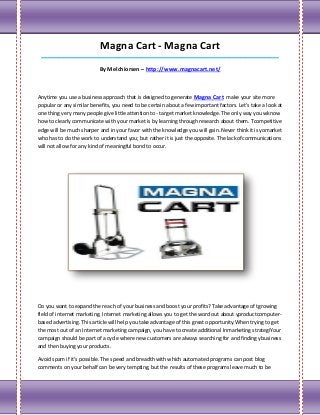 Magna Cart - Magna Cart
 ___________________________________________________________________________________

                           By Melchiorsen – http://www.magnacart.net/



Anytime you use a business approach that is designed to generate Magna Cart make your site more
popular or any similar benefits, you need to be certain about a few important factors. Let's take a look at
one thing very many people give little attention to - target market knowledge. The only way you wknow
how to clearly communicate with your market is by learning through research about them. Tcompetitive
edge will be much sharper and in your favor with the knowledge you will gain. Never think it is yomarket
who has to do the work to understand you; but rather it is just the opposite. The lack ofcommunications
will not allow for any kind of meaningful bond to occur.




Do you want to expand the reach of your business and boost your profits? Take advantage of tgrowing
field of internet marketing. Internet marketing allows you to get the word out about yproductcomputer-
based advertising. This article will help you take advantage of this great opportunity.When trying to get
the most out of an Internet marketing campaign, you have to create additional Inmarketing strategiYour
campaign should be part of a cycle where new customers are always searching for and finding ybusiness
and then buying your products.

Avoid spam if it's possible. The speed and breadth with which automated programs can post blog
comments on your behalf can be very tempting, but the results of these programs leave much to be
 