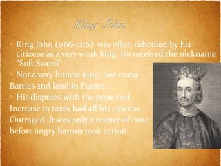 King John (1166-1216)  was often ridiculed by his citizens as a very weak king. He received the nickname “Soft Sword” Not a very honest king, lost many  Battles and land in France. His disputes with the pope and  Increase in taxes had all his citizens Outraged. It was only a matter of time  before angry barons took action.  