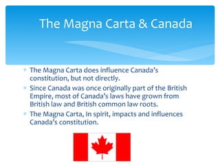 The Magna Carta does influence Canada’s constitution, but not directly. Since Canada was once originally part of the British Empire, most of Canada’s laws have grown from British law and British common law roots.  The Magna Carta, In spirit, impacts and influences Canada’s constitution. The Magna Carta & Canada 