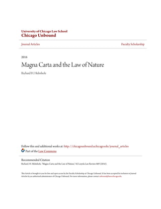 University of Chicago Law School
Chicago Unbound
Journal Articles Faculty Scholarship
2016
Magna Carta and the Law of Nature
Richard H. Helmholz
Follow this and additional works at: http://chicagounbound.uchicago.edu/journal_articles
Part of the Law Commons
This Article is brought to you for free and open access by the Faculty Scholarship at Chicago Unbound. It has been accepted for inclusion in Journal
Articles by an authorized administrator of Chicago Unbound. For more information, please contact unbound@law.uchicago.edu.
Recommended Citation
Richard. H. Helmholz, "Magna Carta and the Law of Nature," 62 Loyola Law Review 869 (2016).
 
