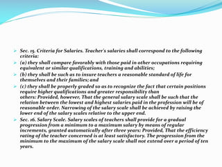  Sec. 15. Criteria for Salaries. Teacher's salaries shall correspond to the following
criteria:
 (a) they shall compare favorably with those paid in other occupations requiring
equivalent or similar qualifications, training and abilities;
 (b) they shall be such as to insure teachers a reasonable standard of life for
themselves and their families; and
 (c) they shall be properly graded so as to recognize the fact that certain positions
require higher qualifications and greater responsibility than
others: Provided, however, That the general salary scale shall be such that the
relation between the lowest and highest salaries paid in the profession will be of
reasonable order. Narrowing of the salary scale shall be achieved by raising the
lower end of the salary scales relative to the upper end.
 Sec. 16. Salary Scale. Salary scales of teachers shall provide for a gradual
progression from a minimum to a maximum salary by means of regular
increments, granted automatically after three years: Provided, That the efficiency
rating of the teacher concerned is at least satisfactory. The progression from the
minimum to the maximum of the salary scale shall not extend over a period of ten
years.
 