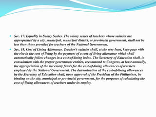  Sec. 17. Equality in Salary Scales. The salary scales of teachers whose salaries are
appropriated by a city, municipal, municipal district, or provincial government, shall not be
less than those provided for teachers of the National Government.
 Sec. 18. Cost of Living Allowance. Teacher's salaries shall, at the very least, keep pace with
the rise in the cost of living by the payment of a cost-of-living allowance which shall
automatically follow changes in a cost-of-living index. The Secretary of Education shall, in
consultation with the proper government entities, recommend to Congress, at least annually,
the appropriation of the necessary funds for the cost-of-living allowances of teachers
employed by the National Government. The determination of the cost-of-living allowances
by the Secretary of Education shall, upon approval of the President of the Philippines, be
binding on the city, municipal or provincial government, for the purposes of calculating the
cost-of-living allowances of teachers under its employ.
 