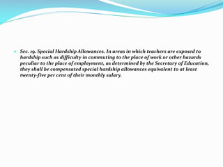  Sec. 19. Special Hardship Allowances. In areas in which teachers are exposed to
hardship such as difficulty in commuting to the place of work or other hazards
peculiar to the place of employment, as determined by the Secretary of Education,
they shall be compensated special hardship allowances equivalent to at least
twenty-five per cent of their monthly salary.
 