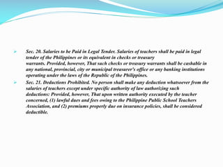  Sec. 20. Salaries to be Paid in Legal Tender. Salaries of teachers shall be paid in legal
tender of the Philippines or its equivalent in checks or treasury
warrants. Provided, however, That such checks or treasury warrants shall be cashable in
any national, provincial, city or municipal treasurer's office or any banking institutions
operating under the laws of the Republic of the Philippines.
 Sec. 21. Deductions Prohibited. No person shall make any deduction whatsoever from the
salaries of teachers except under specific authority of law authorizing such
deductions: Provided, however, That upon written authority executed by the teacher
concerned, (1) lawful dues and fees owing to the Philippine Public School Teachers
Association, and (2) premiums properly due on insurance policies, shall be considered
deductible.
 