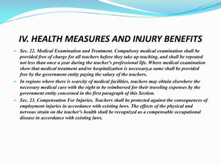 IV. HEALTH MEASURES AND INJURY BENEFITS
 Sec. 22. Medical Examination and Treatment. Compulsory medical examination shall be
provided free of charge for all teachers before they take up teaching, and shall be repeated
not less than once a year during the teacher's professional life. Where medical examination
show that medical treatment and/or hospitalization is necessary,a same shall be provided
free by the government entity paying the salary of the teachers.
 In regions where there is scarcity of medical facilities, teachers may obtain elsewhere the
necessary medical care with the right to be reimbursed for their traveling expenses by the
government entity concerned in the first paragraph of this Section.
 Sec. 23. Compensation For Injuries. Teachers shall be protected against the consequences of
employment injuries in accordance with existing laws. The effects of the physical and
nervous strain on the teacher's health shall be recognized as a compensable occupational
disease in accordance with existing laws.
 
