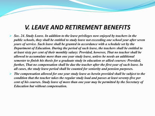 V. LEAVE AND RETIREMENT BENEFITS
 Sec. 24. Study Leave. In addition to the leave privileges now enjoyed by teachers in the
public schools, they shall be entitled to study leave not exceeding one school year after seven
years of service. Such leave shall be granted in accordance with a schedule set by the
Department of Education. During the period of such leave, the teachers shall be entitled to
at least sixty per cent of their monthly salary: Provided, however, That no teacher shall be
allowed to accumulate more than one year study leave, unless he needs an additional
semester to finish his thesis for a graduate study in education or allied courses: Provided,
further, That no compensation shall be due the teacher after the first year of such leave. In
all cases, the study leave period shall be counted for seniority and pension purposes.
 The compensation allowed for one year study leave as herein provided shall be subject to the
condition that the teacher takes the regular study load and passes at least seventy-five per
cent of his courses. Study leave of more than one year may be permitted by the Secretary of
Education but without compensation.
 