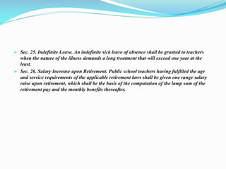  Sec. 25. Indefinite Leave. An indefinite sick leave of absence shall be granted to teachers
when the nature of the illness demands a long treatment that will exceed one year at the
least.
 Sec. 26. Salary Increase upon Retirement. Public school teachers having fulfilled the age
and service requirements of the applicable retirement laws shall be given one range salary
raise upon retirement, which shall be the basis of the computation of the lump sum of the
retirement pay and the monthly benefits thereafter.
 