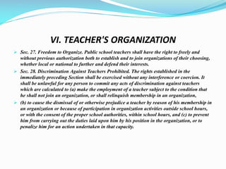 VI. TEACHER'S ORGANIZATION
 Sec. 27. Freedom to Organize. Public school teachers shall have the right to freely and
without previous authorization both to establish and to join organizations of their choosing,
whether local or national to further and defend their interests.
 Sec. 28. Discrimination Against Teachers Prohibited. The rights established in the
immediately preceding Section shall be exercised without any interference or coercion. It
shall be unlawful for any person to commit any acts of discrimination against teachers
which are calculated to (a) make the employment of a teacher subject to the condition that
he shall not join an organization, or shall relinquish membership in an organization,
 (b) to cause the dismissal of or otherwise prejudice a teacher by reason of his membership in
an organization or because of participation in organization activities outside school hours,
or with the consent of the proper school authorities, within school hours, and (c) to prevent
him from carrying out the duties laid upon him by his position in the organization, or to
penalize him for an action undertaken in that capacity.
 
