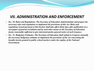 VII. ADMINISTRATION AND ENFORCEMENT
 Sec. 30. Rules and Regulations. The Secretary of Education shall formulate and prepare the
necessary rules and regulations to implement the provisions of this Act. Rules and
regulations issued pursuant to this Section shall take effect thirty days after publication in a
newspaper of general circulation and by such other means as the Secretary of Education
deems reasonably sufficient to give interested parties general notice of such issuance.
 Sec. 31. Budgetary Estimates. The Secretary of Education shall submit to Congress annually
the necessary budgetary estimates to implement the provisions of the Act concerning the
benefits herein granted to public school teachers under the employ of the National
Government.
 