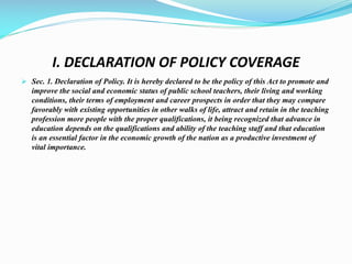 I. DECLARATION OF POLICY COVERAGE
 Sec. 1. Declaration of Policy. It is hereby declared to be the policy of this Act to promote and
improve the social and economic status of public school teachers, their living and working
conditions, their terms of employment and career prospects in order that they may compare
favorably with existing opportunities in other walks of life, attract and retain in the teaching
profession more people with the proper qualifications, it being recognized that advance in
education depends on the qualifications and ability of the teaching staff and that education
is an essential factor in the economic growth of the nation as a productive investment of
vital importance.
 