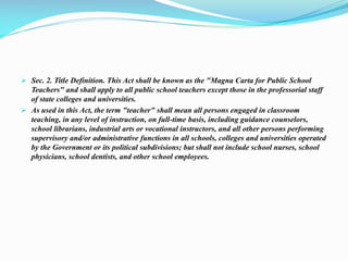  Sec. 2. Title Definition. This Act shall be known as the "Magna Carta for Public School
Teachers" and shall apply to all public school teachers except those in the professorial staff
of state colleges and universities.
 As used in this Act, the term "teacher" shall mean all persons engaged in classroom
teaching, in any level of instruction, on full-time basis, including guidance counselors,
school librarians, industrial arts or vocational instructors, and all other persons performing
supervisory and/or administrative functions in all schools, colleges and universities operated
by the Government or its political subdivisions; but shall not include school nurses, school
physicians, school dentists, and other school employees.
 