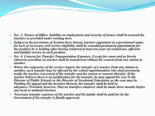  Sec. 5. Tenure of Office. Stability on employment and security of tenure shall be assured the
teachers as provided under existing laws.
 Subject to the provisions of Section three hereof, teachers appointed on a provisional status
for lack of necessary civil service eligibility shall be extended permanent appointment for
the position he is holding after having rendered at least ten years of continuous, efficient
and faithful service in such position.
 Sec. 6. Consent for Transfer Transportation Expenses. Except for cause and as herein
otherwise provided, no teacher shall be transferred without his consent from one station to
another.
 Where the exigencies of the service require the transfer of a teacher from one station to
another, such transfer may be effected by the school superintendent who shall previously
notify the teacher concerned of the transfer and the reason or reasons therefor. If the
teacher believes there is no justification for the transfer, he may appeal his case to the
Director of Public Schools or the Director of Vocational Education, as the case may be.
Pending his appeal and the decision thereon, his transfer shall be held in
abeyance: Provided, however, That no transfers whatever shall be made three months before
any local or national election.
 Necessary transfer expenses of the teacher and his family shall be paid for by the
Government if his transfer is finally approved.
 