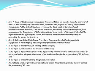  Sec. 7. Code of Professional Conduct for Teachers. Within six months from the approval of
this Act, the Secretary of Education shall formulate and prepare a Code of Professional
Conduct for Public School Teachers. A copy of the Code shall be furnished each
teacher: Provided, however, That where this is not possible by reason of inadequate fiscal
resources of the Department of Education, at least three copies of the same Code shall be
deposited with the office of the school principal or head teacher where they may be
accessible for use by the teachers.
 Sec. 8. Safeguards in Disciplinary Procedure. Every teacher shall enjoy equitable
safeguards at each stage of any disciplinary procedure and shall have:
 a. the right to be informed, in writing, of the charges;
 b. the right to full access to the evidence in the case;
 c. the right to defend himself and to be defended by a representative of his choice and/or by
his organization, adequate time being given to the teacher for the preparation of his defense;
and
 d. the right to appeal to clearly designated authorities.
 No publicity shall be given to any disciplinary action being taken against a teacher during
the pendency of his case.
 