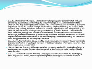  Sec. 9. Administrative Charges. Administrative charges against a teacher shall be heard
initially by a committee composed of the corresponding School Superintendent of the
Division or a duly authorized representative who should at least have the rank of a division
supervisor, where the teacher belongs, as chairman, a representative of the local or, in its
absence, any existing provincial or national teacher's organization and a supervisor of the
Division, the last two to be designated by the Director of Public Schools. The committee
shall submit its findings and recommendations to the Director of Public Schools within
thirty days from the termination of the hearings:Provided, however, That where the school
superintendent is the complainant or an interested party, all the members of the committee
shall be appointed by the Secretary of Education.
 Sec. 10. No Discrimination. There shall be no discrimination whatsoever in entrance to the
teaching profession, or during its exercise, or in the termination of services, based on other
than professional consideration.
 Sec. 11. Married Teachers. Whenever possible, the proper authorities shall take all steps to
enable married couples, both of whom are public school teachers, to be employed in the
same locality.
 Sec. 12. Academic Freedom. Teachers shall enjoy academic freedom in the discharge of
their professional duties, particularly with regard to teaching and classroom methods.
 