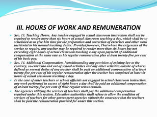 III. HOURS OF WORK AND REMUNERATION
 Sec. 13. Teaching Hours. Any teacher engaged in actual classroom instruction shall not be
required to render more than six hours of actual classroom teaching a day, which shall be so
scheduled as to give him time for the preparation and correction of exercises and other work
incidental to his normal teaching duties: Provided,however, That where the exigencies of the
service so require, any teacher may be required to render more than six hours but not
exceeding eight hours of actual classroom teaching a day upon payment of additional
compensation at the same rate as his regular remuneration plus at least twenty-five per cent
of his basic pay.
 Sec. 14. Additional Compensation. Notwithstanding any provision of existing law to the
contrary, co-curricula and out of school activities and any other activities outside of what is
defined as normal duties of any teacher shall be paid an additional compensation of at least
twenty-five per cent of his regular remuneration after the teacher has completed at least six
hours of actual classroom teaching a day.
 In the case of other teachers or school officials not engaged in actual classroom instruction,
any work performed in excess of eight hours a day shall be paid an additional compensation
of at least twenty-five per cent of their regular remuneration.
 The agencies utilizing the services of teachers shall pay the additional compensation
required under this section. Education authorities shall refuse to allow the rendition of
services of teachers for other government agencies without the assurance that the teachers
shall be paid the remuneration provided for under this section.
 