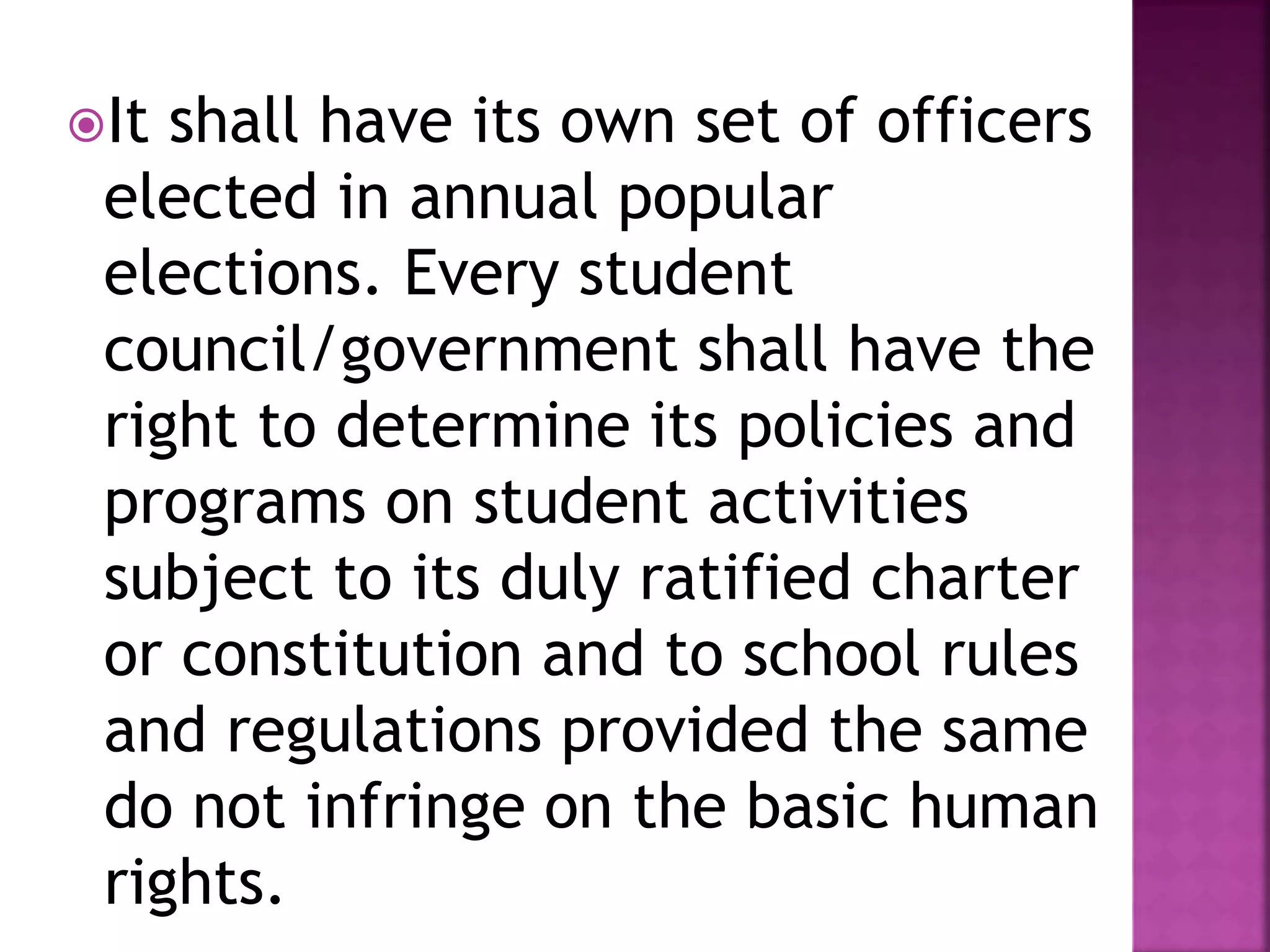 It shall have its own set of officers
elected in annual popular
elections. Every student
council/government shall have the
right to determine its policies and
programs on student activities
subject to its duly ratified charter
or constitution and to school rules
and regulations provided the same
do not infringe on the basic human
rights.
 