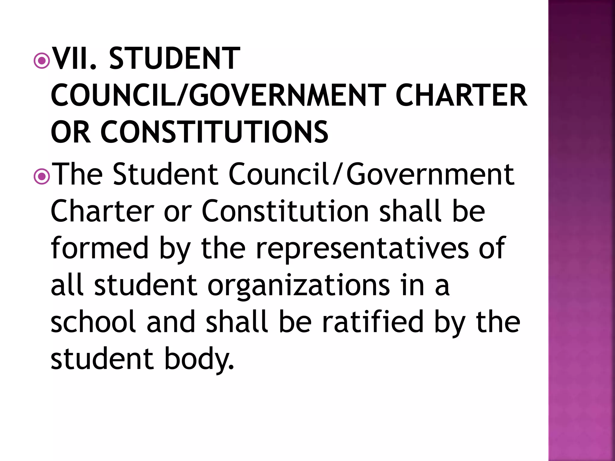 VII. STUDENT
COUNCIL/GOVERNMENT CHARTER
OR CONSTITUTIONS
The Student Council/Government
Charter or Constitution shall be
formed by the representatives of
all student organizations in a
school and shall be ratified by the
student body.
 