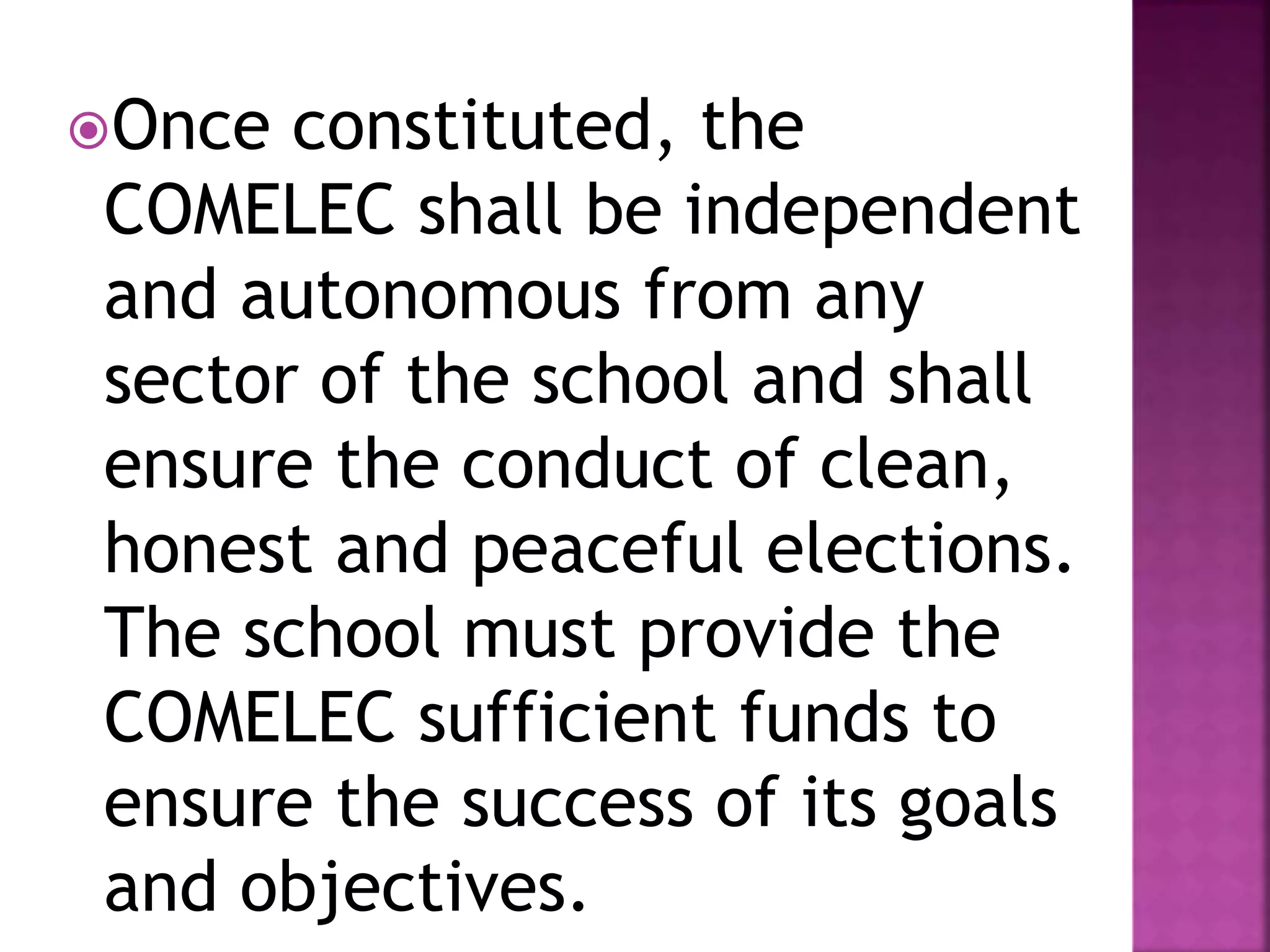 Once constituted, the
COMELEC shall be independent
and autonomous from any
sector of the school and shall
ensure the conduct of clean,
honest and peaceful elections.
The school must provide the
COMELEC sufficient funds to
ensure the success of its goals
and objectives.
 