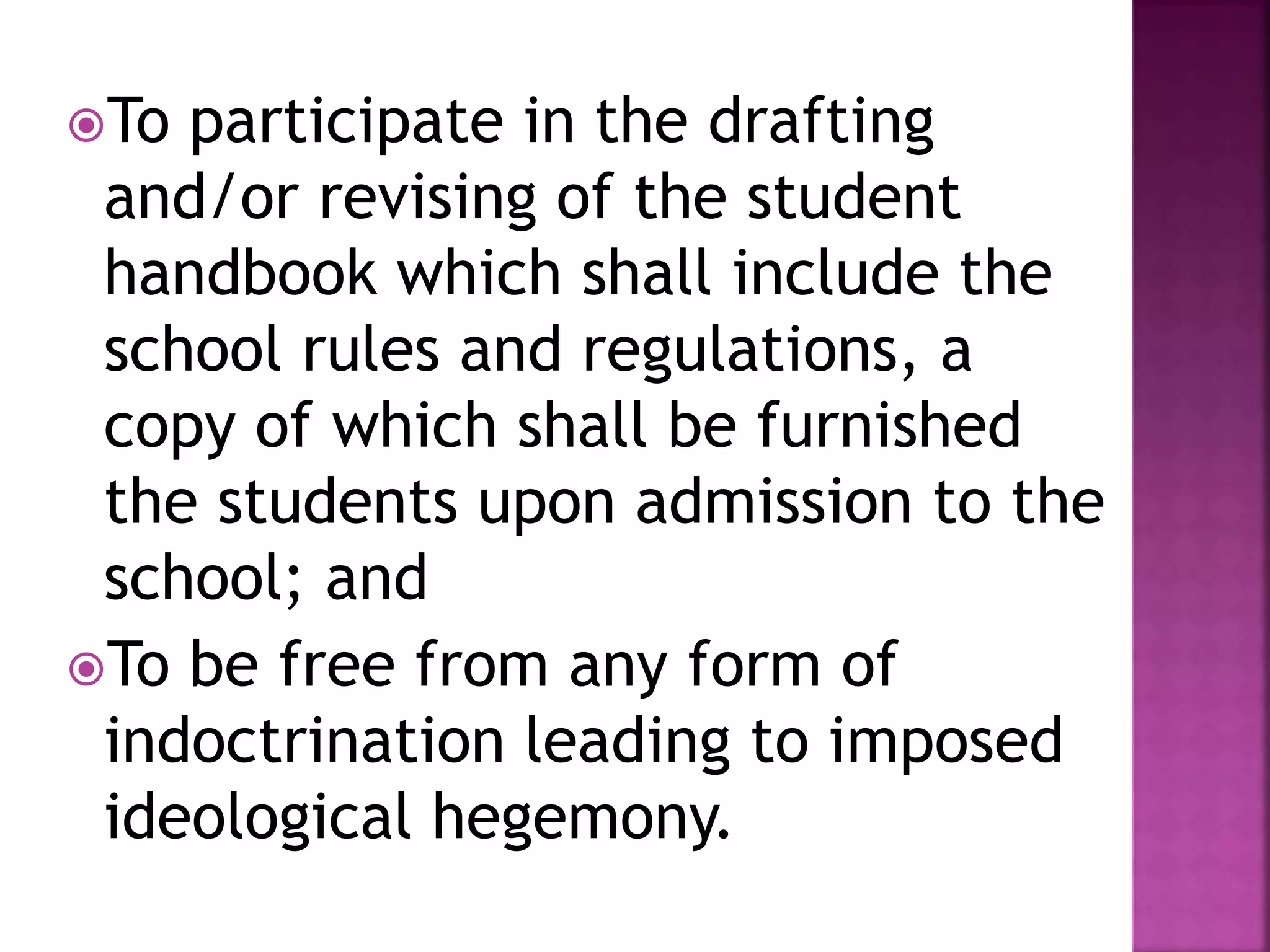 To participate in the drafting
and/or revising of the student
handbook which shall include the
school rules and regulations, a
copy of which shall be furnished
the students upon admission to the
school; and
To be free from any form of
indoctrination leading to imposed
ideological hegemony.
 