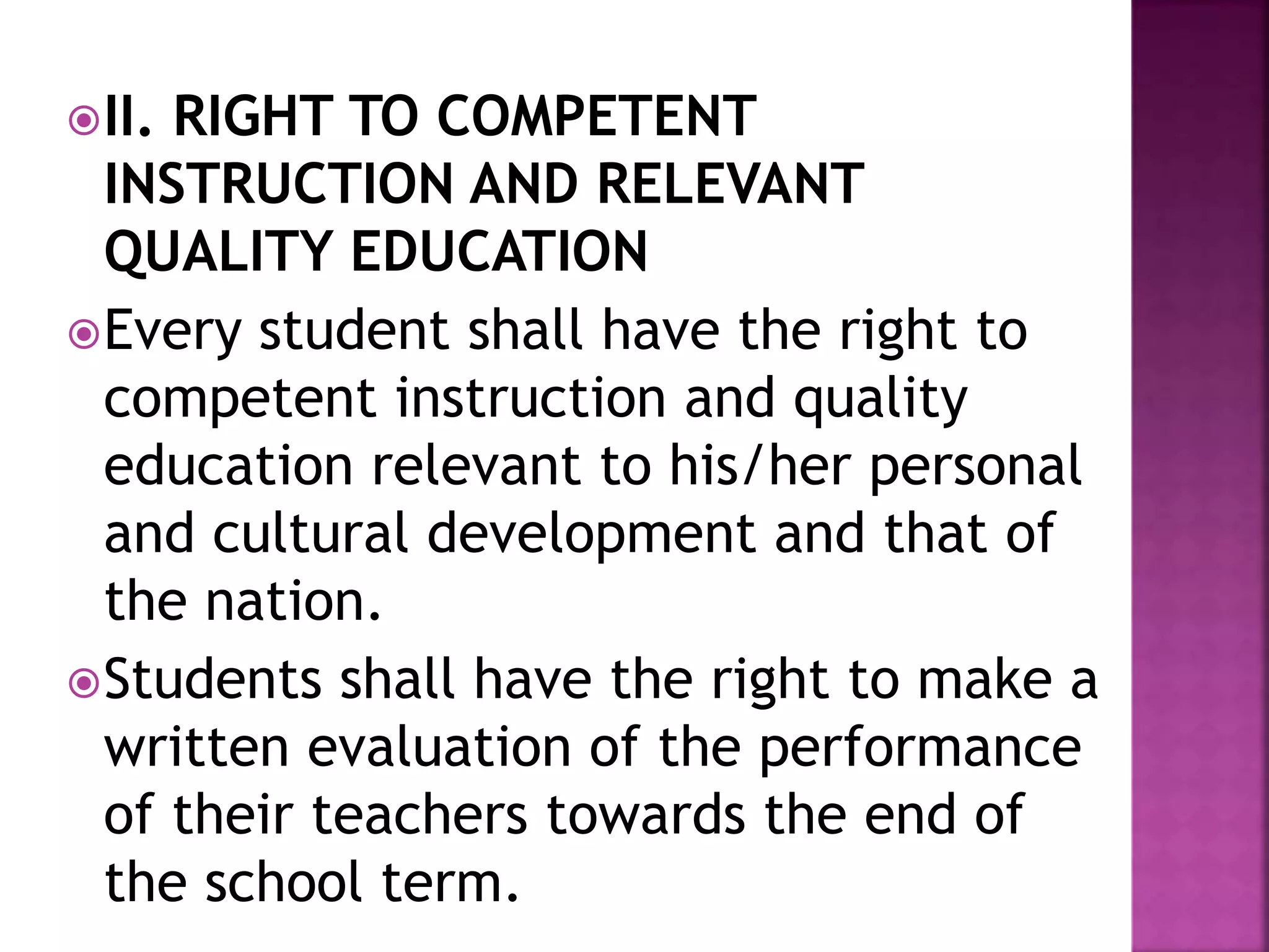 II. RIGHT TO COMPETENT
INSTRUCTION AND RELEVANT
QUALITY EDUCATION
Every student shall have the right to
competent instruction and quality
education relevant to his/her personal
and cultural development and that of
the nation.
Students shall have the right to make a
written evaluation of the performance
of their teachers towards the end of
the school term.
 