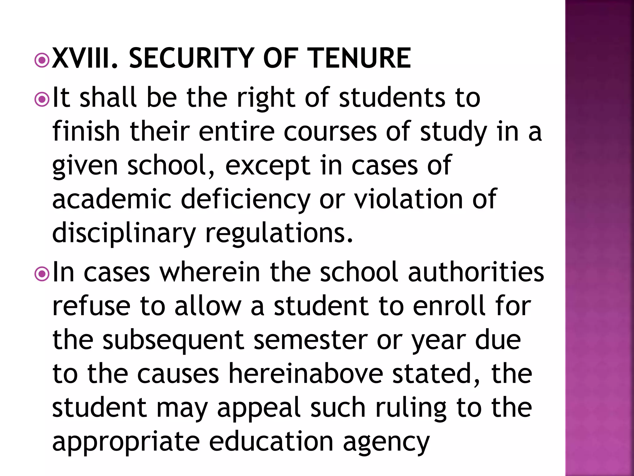 XVIII. SECURITY OF TENURE
It shall be the right of students to
finish their entire courses of study in a
given school, except in cases of
academic deficiency or violation of
disciplinary regulations.
In cases wherein the school authorities
refuse to allow a student to enroll for
the subsequent semester or year due
to the causes hereinabove stated, the
student may appeal such ruling to the
appropriate education agency
 