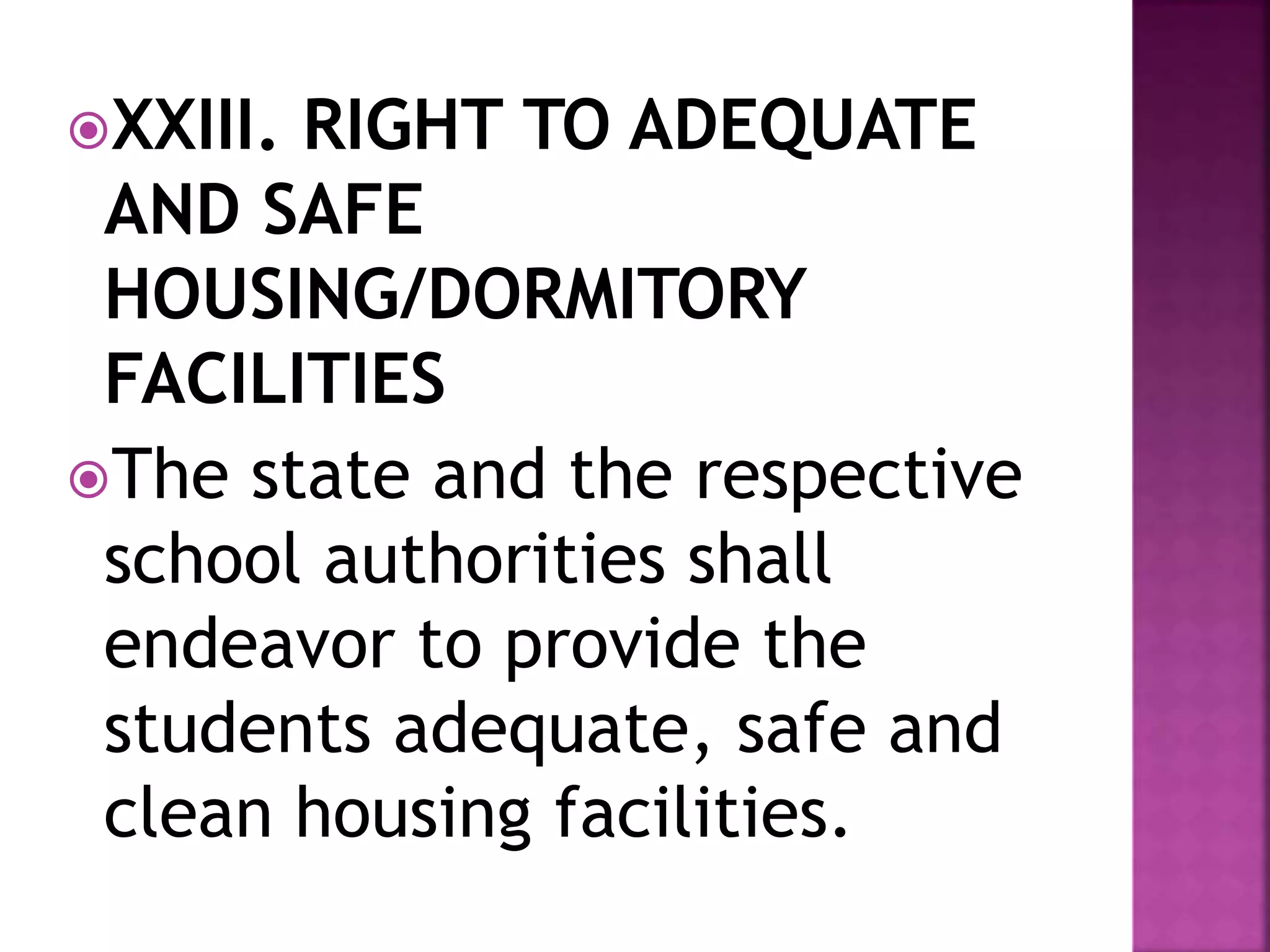 XXIII. RIGHT TO ADEQUATE
AND SAFE
HOUSING/DORMITORY
FACILITIES
The state and the respective
school authorities shall
endeavor to provide the
students adequate, safe and
clean housing facilities.
 
