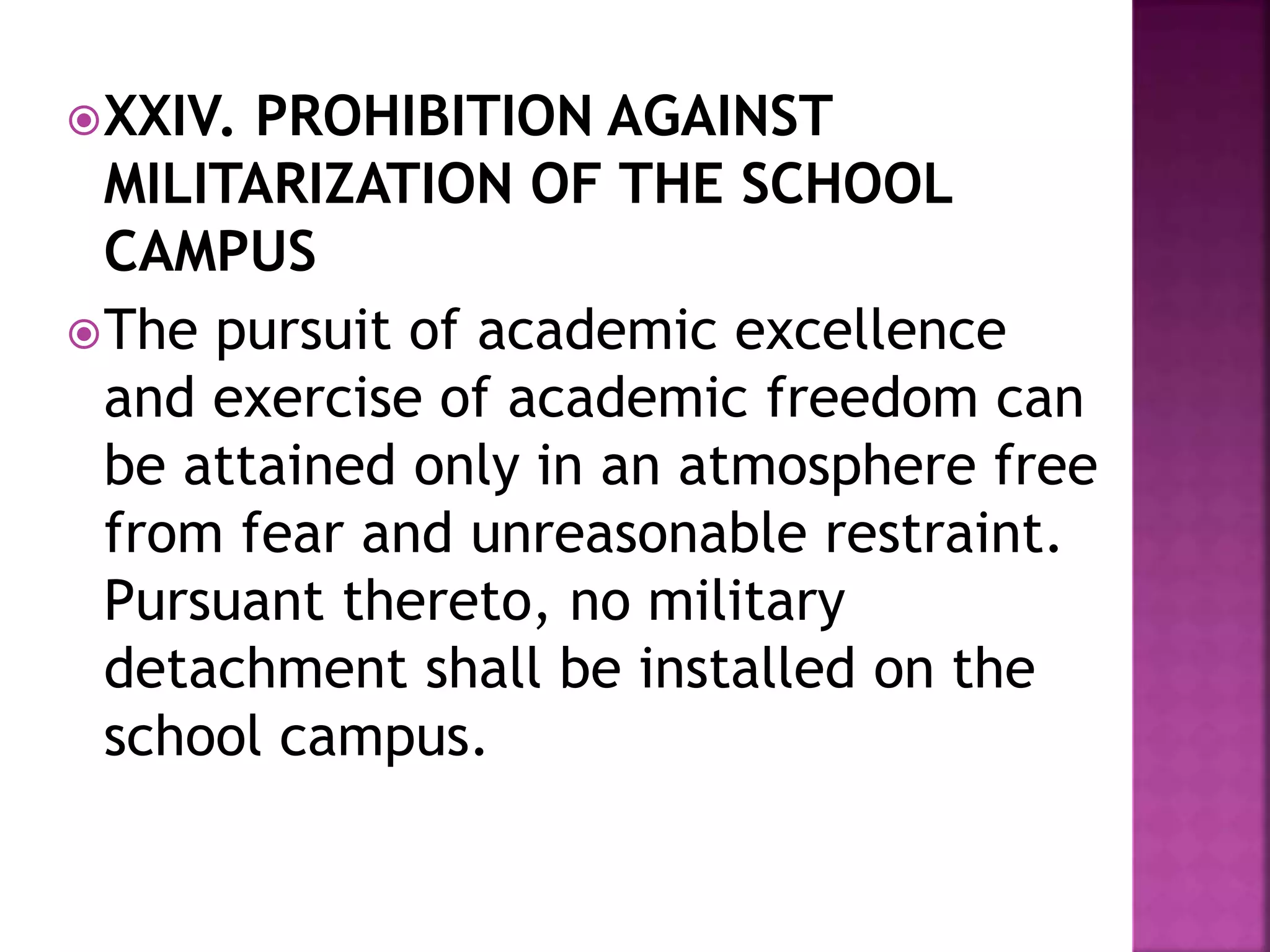 XXIV. PROHIBITION AGAINST
MILITARIZATION OF THE SCHOOL
CAMPUS
The pursuit of academic excellence
and exercise of academic freedom can
be attained only in an atmosphere free
from fear and unreasonable restraint.
Pursuant thereto, no military
detachment shall be installed on the
school campus.
 