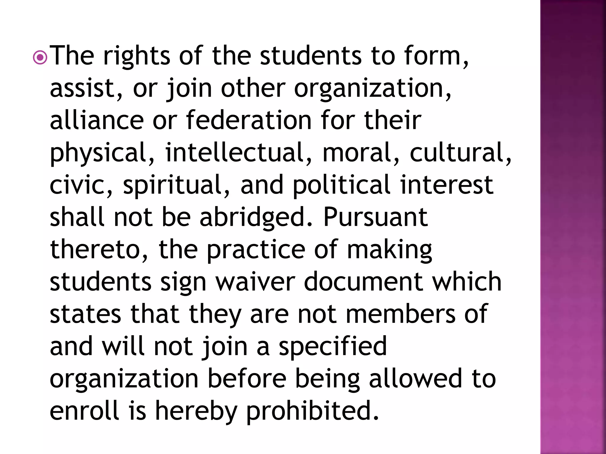 The rights of the students to form,
assist, or join other organization,
alliance or federation for their
physical, intellectual, moral, cultural,
civic, spiritual, and political interest
shall not be abridged. Pursuant
thereto, the practice of making
students sign waiver document which
states that they are not members of
and will not join a specified
organization before being allowed to
enroll is hereby prohibited.
 