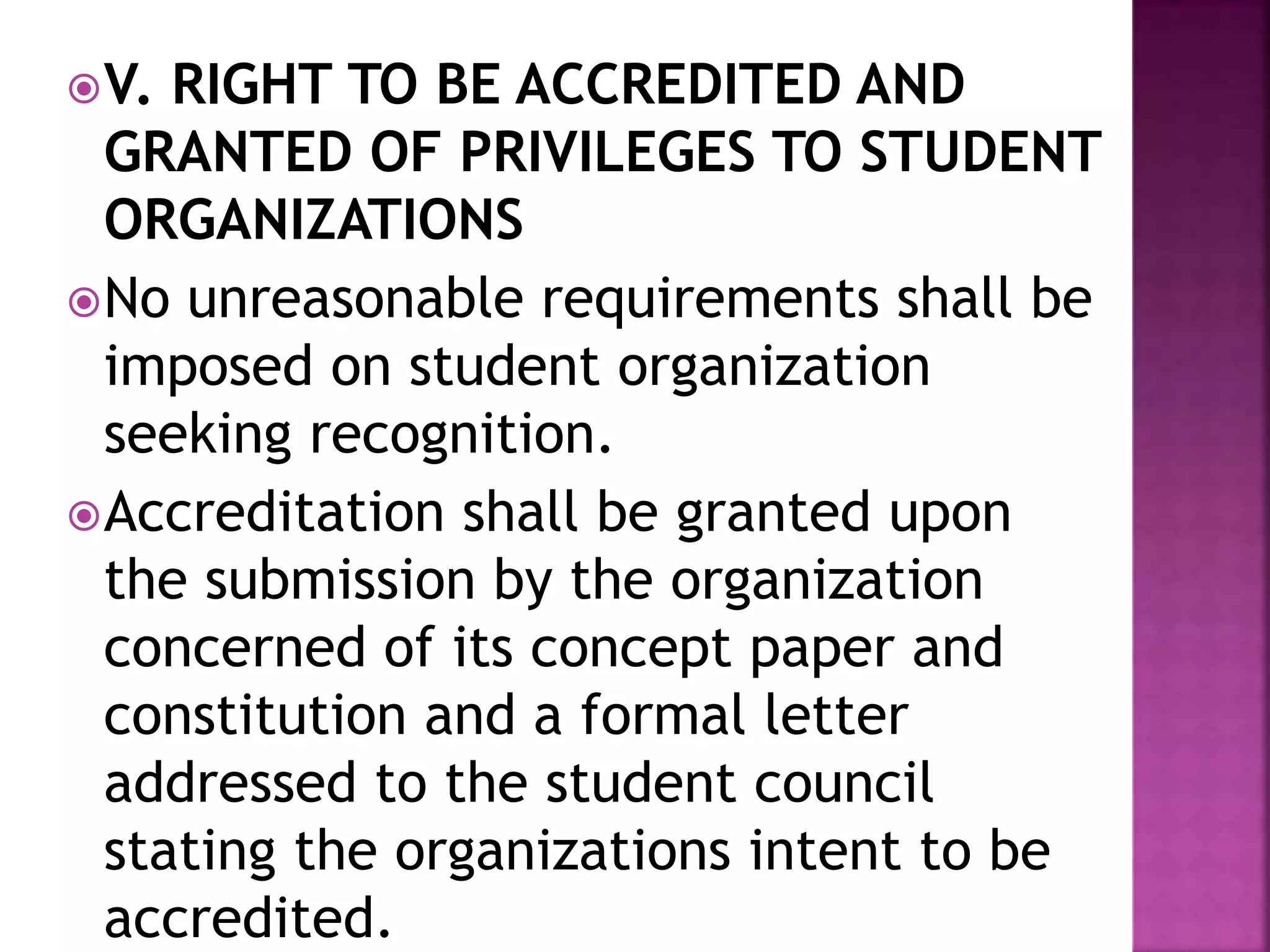 V. RIGHT TO BE ACCREDITED AND
GRANTED OF PRIVILEGES TO STUDENT
ORGANIZATIONS
No unreasonable requirements shall be
imposed on student organization
seeking recognition.
Accreditation shall be granted upon
the submission by the organization
concerned of its concept paper and
constitution and a formal letter
addressed to the student council
stating the organizations intent to be
accredited.
 