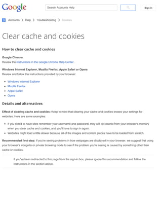Clear cache and cookies
How to clear cache and cookies
Google Chrome
Review the instructions in the Google Chrome Help Center.
Windows Internet Explorer, Mozilla Firefox, Apple Safari or Opera
Review and follow the instructions provided by your browser:
Windows Internet Explorer
Mozilla Firefox
Apple Safari
Opera
Details and alternatives
Effect of clearing cache and cookies: Keep in mind that clearing your cache and cookies erases your settings for
websites. Here are some examples:
If you opted to have sites remember your username and password, they will be cleared from your browser's memory
when you clear cache and cookies, and you'll have to sign in again.
Websites might load a little slower because all of the images and content pieces have to be loaded from scratch.
Recommended first step: If you're seeing problems in how webpages are displayed in your browser, we suggest first using
your browser’s incognito or private browsing mode to see if the problem you're seeing is caused by something other than
cache or cookies.
If you've been redirected to this page from the sign­in box, please ignore this recommendation and follow the
instructions in the section above.
Search Accounts Help Sign in
Accounts Help Troubleshooting Cookies
 