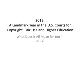 2012:
A Landmark Year in the U.S. Courts for
Copyright, Fair Use and Higher Education
What Does it All Mean for You in
2013?
 