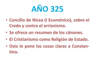 AÑO 325
• Concilio de Nicea (I Ecuménico), sobre el
Credo y contra el arrianismo.
• Se ofrece un resumen de los cánones.
• El Cristianismo como Religión de Estado.
• Osio le pone las cosas claras a Constan-
tino.
 