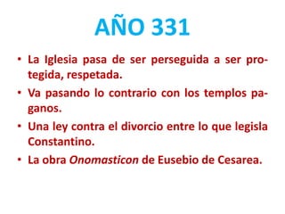 AÑO 331
• La Iglesia pasa de ser perseguida a ser pro-
tegida, respetada.
• Va pasando lo contrario con los templos pa-
ganos.
• Una ley contra el divorcio entre lo que legisla
Constantino.
• La obra Onomasticon de Eusebio de Cesarea.
 