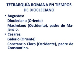 TETRARQUÍA ROMANA EN TIEMPOS
DE DIOCLECIANO
• Augustos:
Diocleciano (Oriente)
Maximiano (Occidente), padre de Ma-
jencio.
• Césares:
Galerio (Oriente)
Constancio Cloro (Occidente), padre de
Constantino.
 