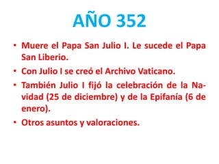 AÑO 352
• Muere el Papa San Julio I. Le sucede el Papa
San Liberio.
• Con Julio I se creó el Archivo Vaticano.
• También Julio I fijó la celebración de la Na-
vidad (25 de diciembre) y de la Epifanía (6 de
enero).
• Otros asuntos y valoraciones.
 