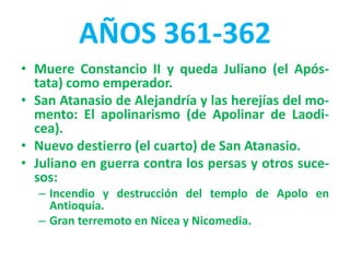 AÑOS 361-362
• Muere Constancio II y queda Juliano (el Após-
tata) como emperador.
• San Atanasio de Alejandría y las herejías del mo-
mento: El apolinarismo (de Apolinar de Laodi-
cea).
• Nuevo destierro (el cuarto) de San Atanasio.
• Juliano en guerra contra los persas y otros suce-
sos:
– Incendio y destrucción del templo de Apolo en
Antioquía.
– Gran terremoto en Nicea y Nicomedia.
 