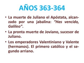 AÑOS 363-364
• La muerte de Juliano el Apóstata, alcan-
zado por una jabalina: “Has vencido,
Galileo”.
• La pronta muerte de Joviano, sucesor de
Juliano.
• Los emperadores Valentiniano y Valente
(hermanos). El primero católico y el se-
gundo arriano.
 