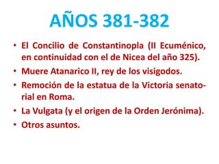 AÑOS 381-382
• El Concilio de Constantinopla (II Ecuménico,
en continuidad con el de Nicea del año 325).
• Muere Atanarico II, rey de los visigodos.
• Remoción de la estatua de la Victoria senato-
rial en Roma.
• La Vulgata (y el origen de la Orden Jerónima).
• Otros asuntos.
 