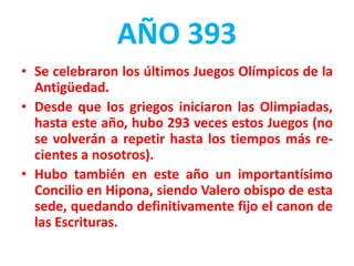 AÑO 393
• Se celebraron los últimos Juegos Olímpicos de la
Antigüedad.
• Desde que los griegos iniciaron las Olimpiadas,
hasta este año, hubo 293 veces estos Juegos (no
se volverán a repetir hasta los tiempos más re-
cientes a nosotros).
• Hubo también en este año un importantísimo
Concilio en Hipona, siendo Valero obispo de esta
sede, quedando definitivamente fijo el canon de
las Escrituras.
 