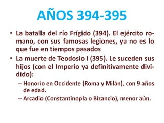 AÑOS 394-395
• La batalla del río Frígido (394). El ejército ro-
mano, con sus famosas legiones, ya no es lo
que fue en tiempos pasados
• La muerte de Teodosio I (395). Le suceden sus
hijos (con el Imperio ya definitivamente divi-
dido):
– Honorio en Occidente (Roma y Milán), con 9 años
de edad.
– Arcadio (Constantinopla o Bizancio), menor aún.
 
