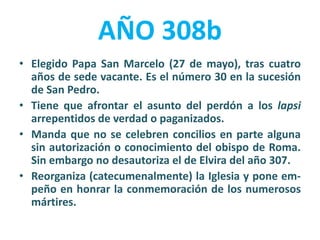 AÑO 308b
• Elegido Papa San Marcelo (27 de mayo), tras cuatro
años de sede vacante. Es el número 30 en la sucesión
de San Pedro.
• Tiene que afrontar el asunto del perdón a los lapsi
arrepentidos de verdad o paganizados.
• Manda que no se celebren concilios en parte alguna
sin autorización o conocimiento del obispo de Roma.
Sin embargo no desautoriza el de Elvira del año 307.
• Reorganiza (catecumenalmente) la Iglesia y pone em-
peño en honrar la conmemoración de los numerosos
mártires.
 