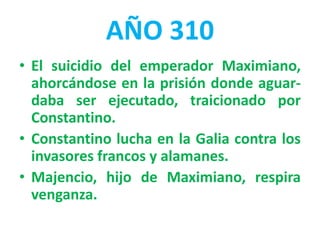 AÑO 310
• El suicidio del emperador Maximiano,
ahorcándose en la prisión donde aguar-
daba ser ejecutado, traicionado por
Constantino.
• Constantino lucha en la Galia contra los
invasores francos y alamanes.
• Majencio, hijo de Maximiano, respira
venganza.
 