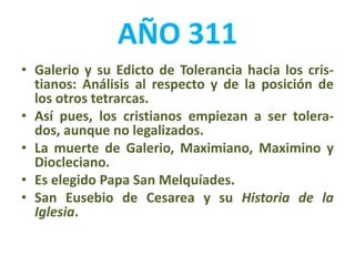AÑO 311
• Galerio y su Edicto de Tolerancia hacia los cris-
tianos: Análisis al respecto y de la posición de
los otros tetrarcas.
• Así pues, los cristianos empiezan a ser tolera-
dos, aunque no legalizados.
• La muerte de Galerio, Maximiano, Maximino y
Diocleciano.
• Es elegido Papa San Melquíades.
• San Eusebio de Cesarea y su Historia de la
Iglesia.
 